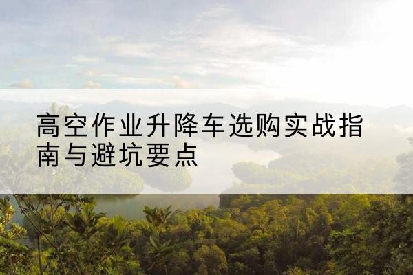 弋阳升降车怎么选-高空作业升降车选购实战指南与避坑要点