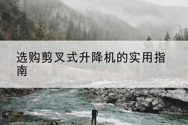 弋阳剪叉式升降机怎么选-选购剪叉式升降机的实用指南