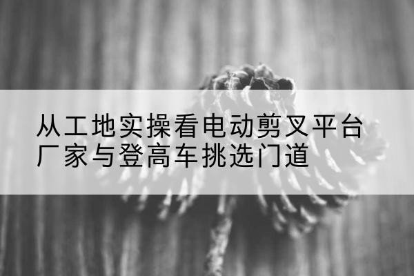 弋阳电动剪叉升降平台厂家-从工地实操看电动剪叉平台厂家与登高车挑选门道