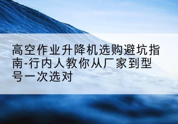 弋阳升降平台厂家-高空作业升降机选购避坑指南-行内人教你从厂家到型号一次选对