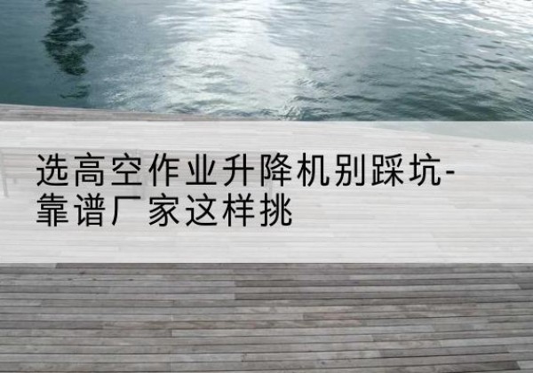 弋阳剪叉式升降机厂家-选高空作业升降机别踩坑-靠谱厂家这样挑