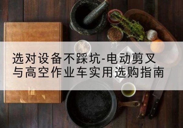 弋阳电动剪叉升降平台怎么选-选对设备不踩坑-电动剪叉与高空作业车实用选购指南