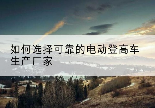 弋阳电动登高车厂家-如何选择可靠的电动登高车生产厂家