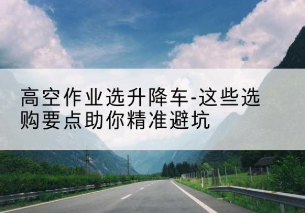 弋阳升降车厂家-高空作业选升降车-这些选购要点助你*避坑