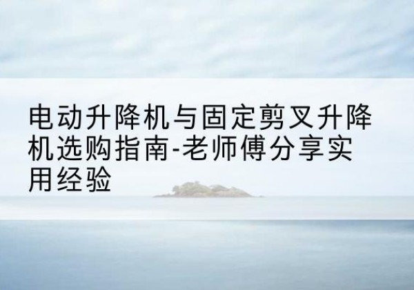 弋阳电动升降机怎么选-电动升降机与固定剪叉升降机选购指南-老师傅分享实用经验