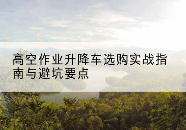 弋阳升降车怎么选-高空作业升降车选购实战指南与避坑要点