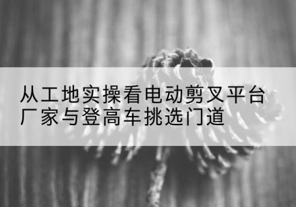 弋阳电动剪叉升降平台厂家-从工地实操看电动剪叉平台厂家与登高车挑选门道