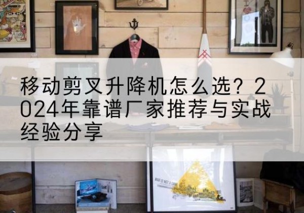 弋阳升降平台厂家推荐-移动剪叉升降机怎么选？2024年靠谱厂家推荐与实战经验分享